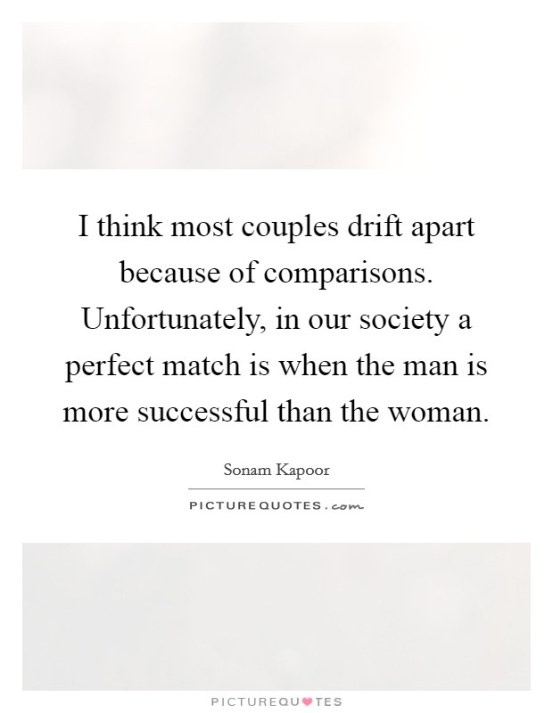 I think most couples drift apart because of comparisons. Unfortunately, in our society a perfect match is when the man is more successful than the woman. Picture Quote #1