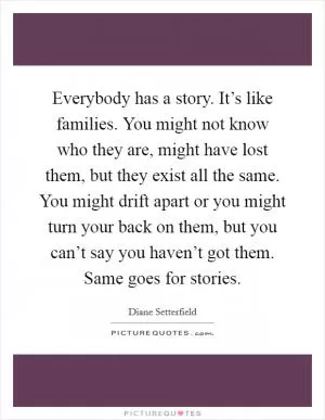 Everybody has a story. It’s like families. You might not know who they are, might have lost them, but they exist all the same. You might drift apart or you might turn your back on them, but you can’t say you haven’t got them. Same goes for stories Picture Quote #1