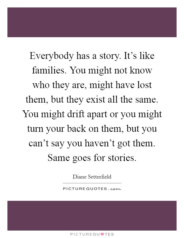 Everybody has a story. It's like families. You might not know who they are, might have lost them, but they exist all the same. You might drift apart or you might turn your back on them, but you can't say you haven't got them. Same goes for stories. Picture Quote #1
