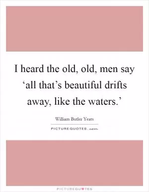 I heard the old, old, men say ‘all that’s beautiful drifts away, like the waters.’ Picture Quote #1