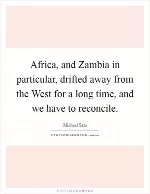 Africa, and Zambia in particular, drifted away from the West for a long time, and we have to reconcile Picture Quote #1