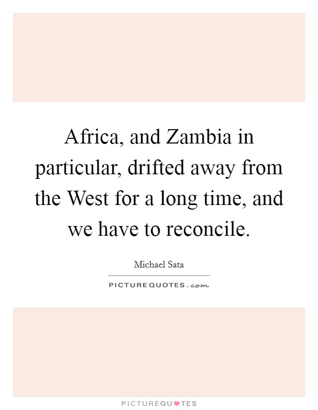 Africa, and Zambia in particular, drifted away from the West for a long time, and we have to reconcile. Picture Quote #1