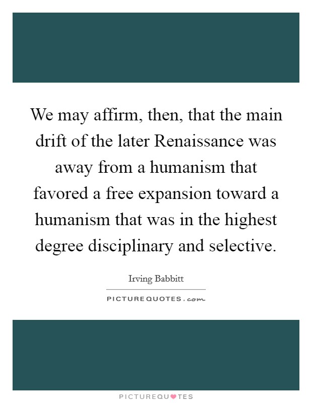 We may affirm, then, that the main drift of the later Renaissance was away from a humanism that favored a free expansion toward a humanism that was in the highest degree disciplinary and selective. Picture Quote #1
