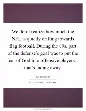 We don’t realize how much the NFL is quietly drifting towards flag football. During the  80s, part of the defense’s goal was to put the fear of God into offensive players... that’s fading away Picture Quote #1