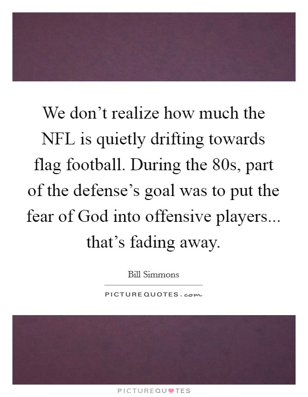 We don't realize how much the NFL is quietly drifting towards flag football. During the  80s, part of the defense's goal was to put the fear of God into offensive players... that's fading away. Picture Quote #1