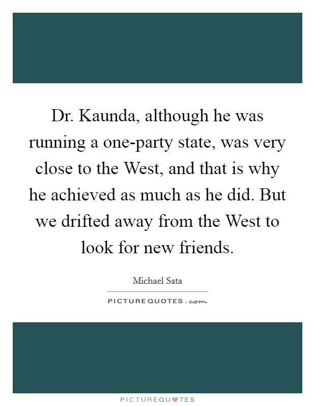 Dr. Kaunda, although he was running a one-party state, was very close to the West, and that is why he achieved as much as he did. But we drifted away from the West to look for new friends. Picture Quote #1