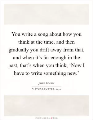 You write a song about how you think at the time, and then gradually you drift away from that, and when it’s far enough in the past, that’s when you think, ‘Now I have to write something new.’ Picture Quote #1