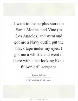 I went to the surplus store on Santa Monica and Vine (in Los Angeles) and went and got me a Navy outfit, put the black tape under my eyes. I got me a whistle and went in there with a hat looking like a full-on drill sergeant Picture Quote #1