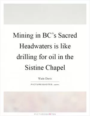 Mining in BC’s Sacred Headwaters is like drilling for oil in the Sistine Chapel Picture Quote #1