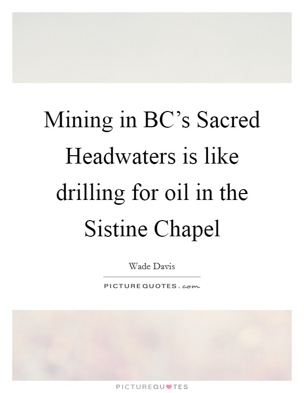 Mining in BC's Sacred Headwaters is like drilling for oil in the Sistine Chapel Picture Quote #1