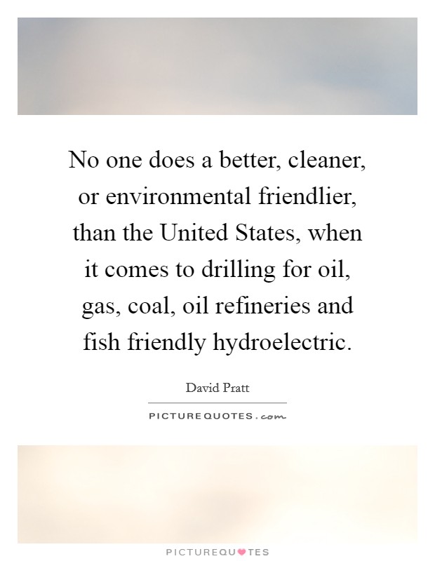 No one does a better, cleaner, or environmental friendlier, than the United States, when it comes to drilling for oil, gas, coal, oil refineries and fish friendly hydroelectric. Picture Quote #1