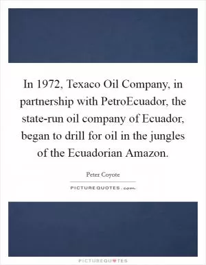 In 1972, Texaco Oil Company, in partnership with PetroEcuador, the state-run oil company of Ecuador, began to drill for oil in the jungles of the Ecuadorian Amazon Picture Quote #1