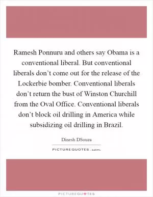 Ramesh Ponnuru and others say Obama is a conventional liberal. But conventional liberals don’t come out for the release of the Lockerbie bomber. Conventional liberals don’t return the bust of Winston Churchill from the Oval Office. Conventional liberals don’t block oil drilling in America while subsidizing oil drilling in Brazil Picture Quote #1
