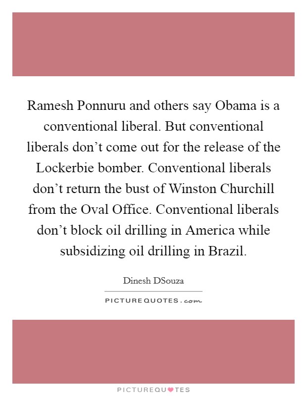 Ramesh Ponnuru and others say Obama is a conventional liberal. But conventional liberals don't come out for the release of the Lockerbie bomber. Conventional liberals don't return the bust of Winston Churchill from the Oval Office. Conventional liberals don't block oil drilling in America while subsidizing oil drilling in Brazil. Picture Quote #1
