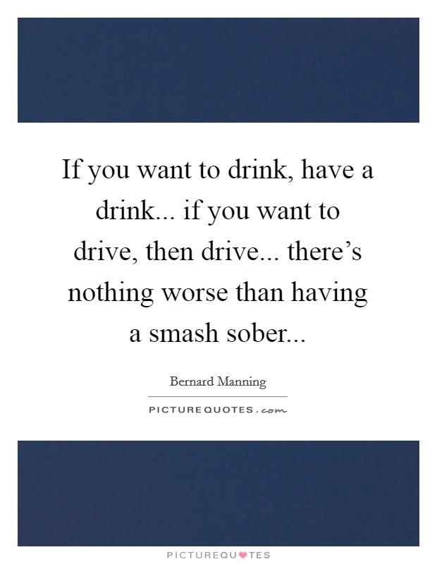 If you want to drink, have a drink... if you want to drive, then drive... there's nothing worse than having a smash sober... Picture Quote #1
