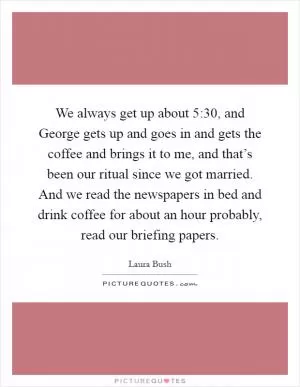 We always get up about 5:30, and George gets up and goes in and gets the coffee and brings it to me, and that’s been our ritual since we got married. And we read the newspapers in bed and drink coffee for about an hour probably, read our briefing papers Picture Quote #1