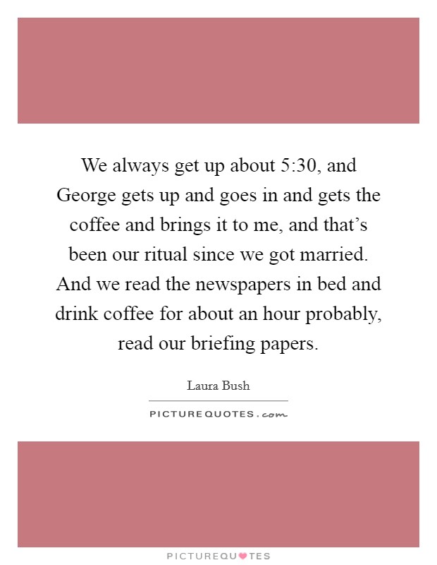 We always get up about 5:30, and George gets up and goes in and gets the coffee and brings it to me, and that's been our ritual since we got married. And we read the newspapers in bed and drink coffee for about an hour probably, read our briefing papers. Picture Quote #1