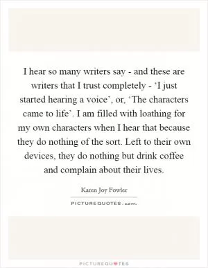 I hear so many writers say - and these are writers that I trust completely - ‘I just started hearing a voice’, or, ‘The characters came to life’. I am filled with loathing for my own characters when I hear that because they do nothing of the sort. Left to their own devices, they do nothing but drink coffee and complain about their lives Picture Quote #1