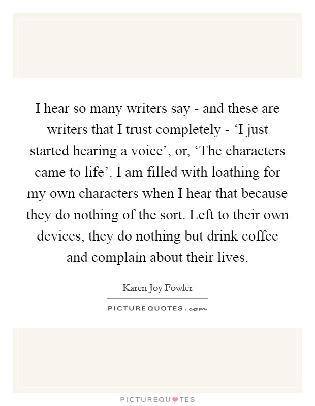 I hear so many writers say - and these are writers that I trust completely - ‘I just started hearing a voice', or, ‘The characters came to life'. I am filled with loathing for my own characters when I hear that because they do nothing of the sort. Left to their own devices, they do nothing but drink coffee and complain about their lives. Picture Quote #1