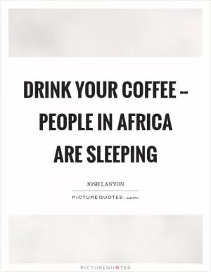 Drink your coffee -- people in Africa are sleeping Picture Quote #1