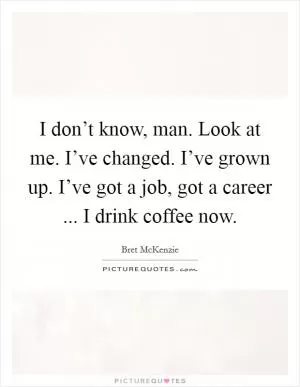I don’t know, man. Look at me. I’ve changed. I’ve grown up. I’ve got a job, got a career ... I drink coffee now Picture Quote #1