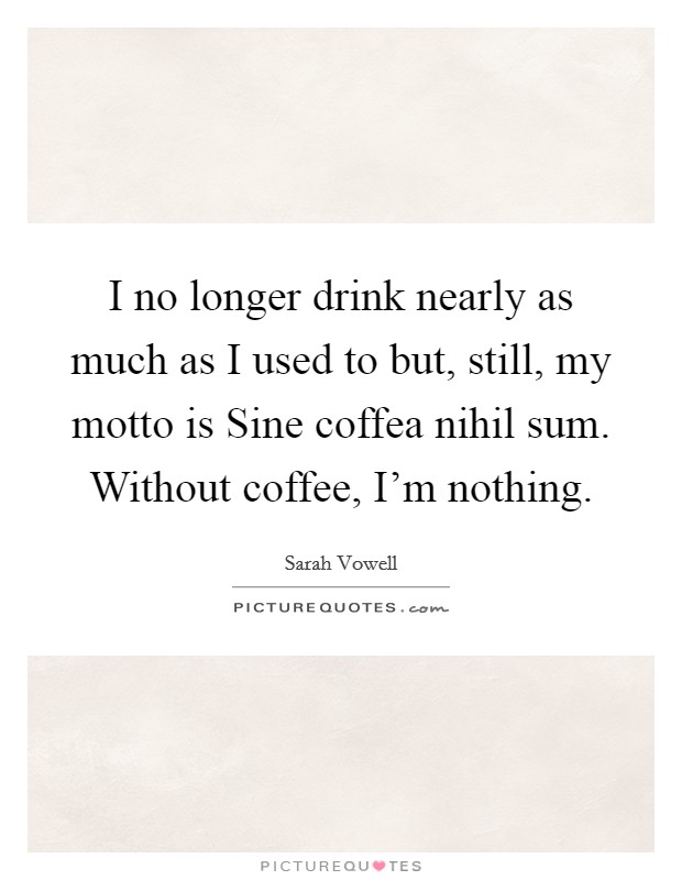 I no longer drink nearly as much as I used to but, still, my motto is Sine coffea nihil sum. Without coffee, I'm nothing. Picture Quote #1