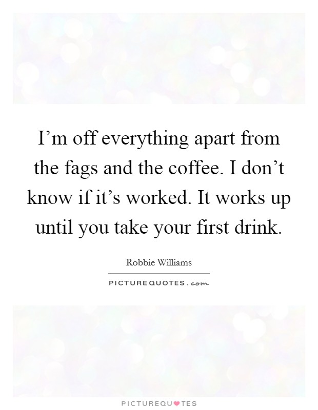 I'm off everything apart from the fags and the coffee. I don't know if it's worked. It works up until you take your first drink. Picture Quote #1