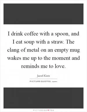 I drink coffee with a spoon, and I eat soup with a straw. The clang of metal on an empty mug wakes me up to the moment and reminds me to love Picture Quote #1