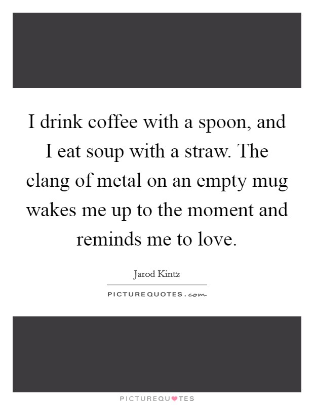 I drink coffee with a spoon, and I eat soup with a straw. The clang of metal on an empty mug wakes me up to the moment and reminds me to love. Picture Quote #1