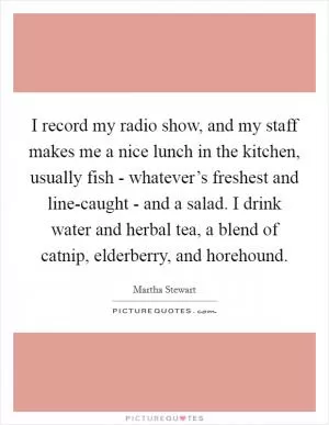 I record my radio show, and my staff makes me a nice lunch in the kitchen, usually fish - whatever’s freshest and line-caught - and a salad. I drink water and herbal tea, a blend of catnip, elderberry, and horehound Picture Quote #1