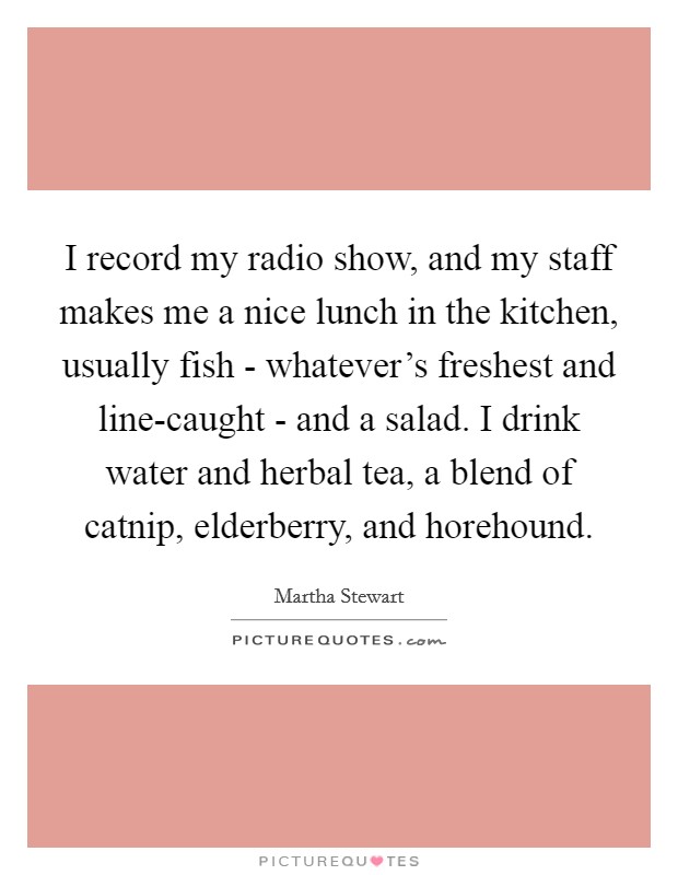 I record my radio show, and my staff makes me a nice lunch in the kitchen, usually fish - whatever's freshest and line-caught - and a salad. I drink water and herbal tea, a blend of catnip, elderberry, and horehound. Picture Quote #1