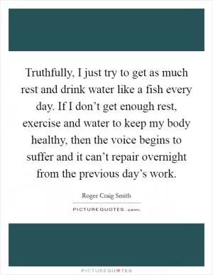 Truthfully, I just try to get as much rest and drink water like a fish every day. If I don’t get enough rest, exercise and water to keep my body healthy, then the voice begins to suffer and it can’t repair overnight from the previous day’s work Picture Quote #1