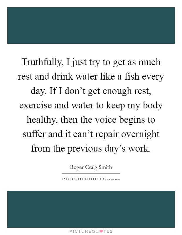 Truthfully, I just try to get as much rest and drink water like a fish every day. If I don't get enough rest, exercise and water to keep my body healthy, then the voice begins to suffer and it can't repair overnight from the previous day's work. Picture Quote #1