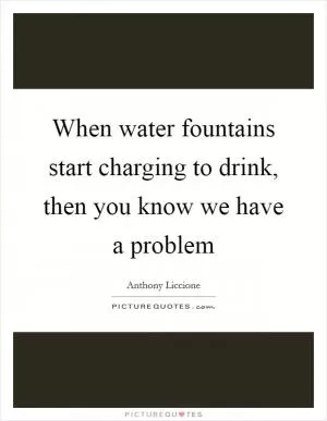 When water fountains start charging to drink, then you know we have a problem Picture Quote #1