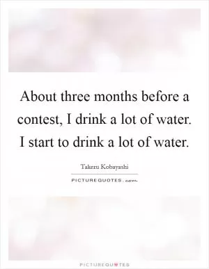 About three months before a contest, I drink a lot of water. I start to drink a lot of water Picture Quote #1