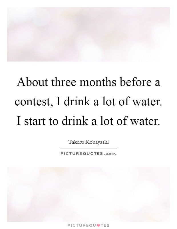 About three months before a contest, I drink a lot of water. I start to drink a lot of water. Picture Quote #1