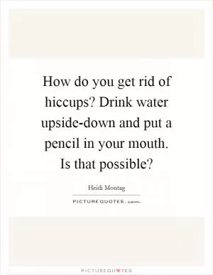 How do you get rid of hiccups? Drink water upside-down and put a pencil in your mouth. Is that possible? Picture Quote #1