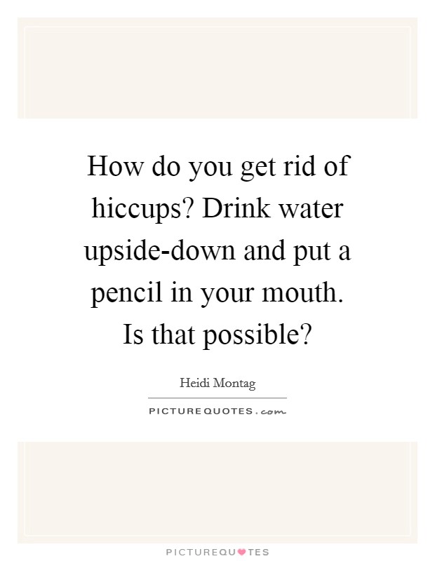 How do you get rid of hiccups? Drink water upside-down and put a pencil in your mouth. Is that possible? Picture Quote #1