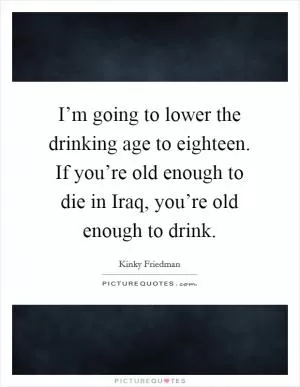 I’m going to lower the drinking age to eighteen. If you’re old enough to die in Iraq, you’re old enough to drink Picture Quote #1