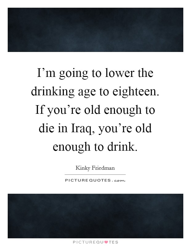 I'm going to lower the drinking age to eighteen. If you're old enough to die in Iraq, you're old enough to drink. Picture Quote #1