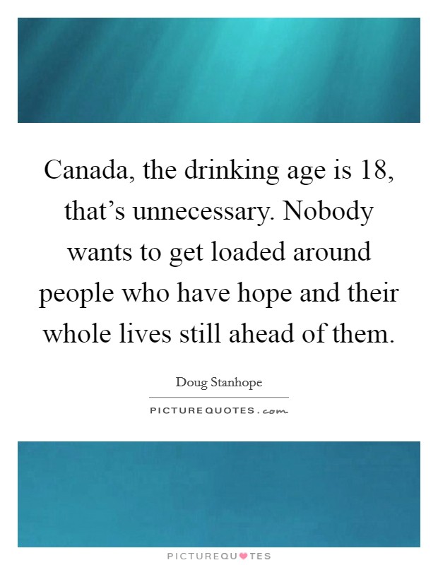 Canada, the drinking age is 18, that's unnecessary. Nobody wants to get loaded around people who have hope and their whole lives still ahead of them. Picture Quote #1