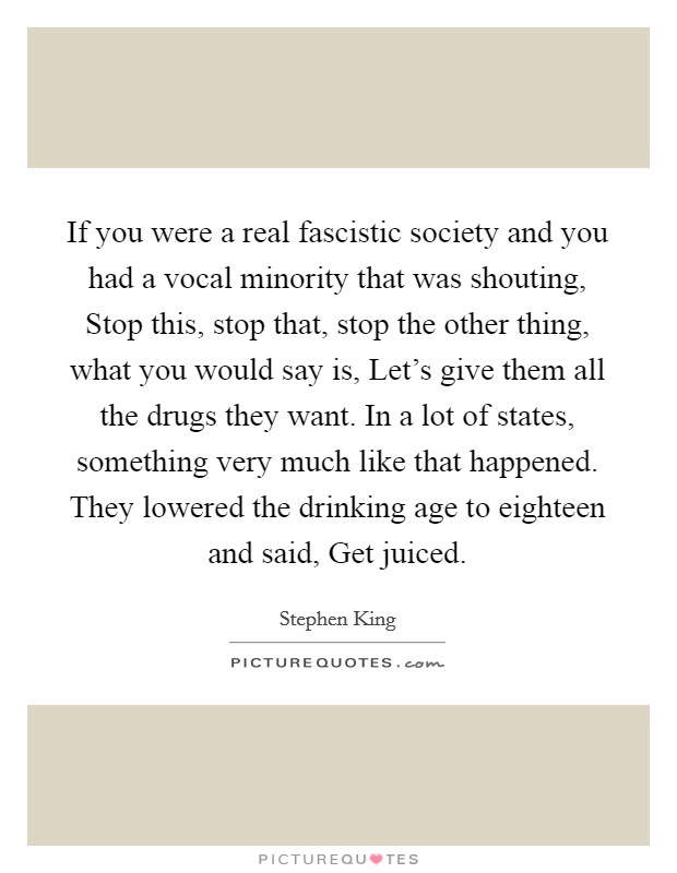 If you were a real fascistic society and you had a vocal minority that was shouting, Stop this, stop that, stop the other thing, what you would say is, Let's give them all the drugs they want. In a lot of states, something very much like that happened. They lowered the drinking age to eighteen and said, Get juiced. Picture Quote #1