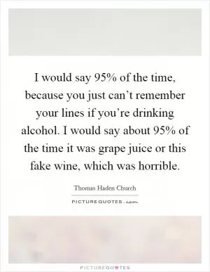 I would say 95% of the time, because you just can’t remember your lines if you’re drinking alcohol. I would say about 95% of the time it was grape juice or this fake wine, which was horrible Picture Quote #1