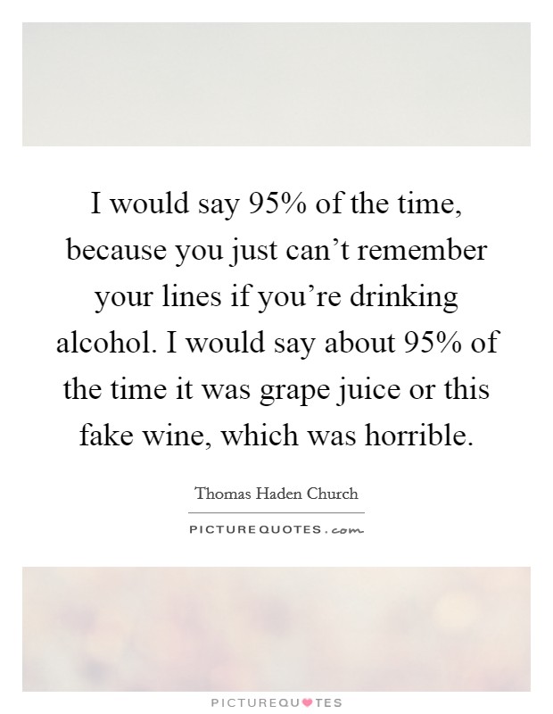 I would say 95% of the time, because you just can't remember your lines if you're drinking alcohol. I would say about 95% of the time it was grape juice or this fake wine, which was horrible. Picture Quote #1