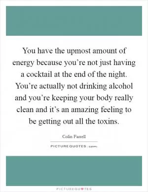 You have the upmost amount of energy because you’re not just having a cocktail at the end of the night. You’re actually not drinking alcohol and you’re keeping your body really clean and it’s an amazing feeling to be getting out all the toxins Picture Quote #1