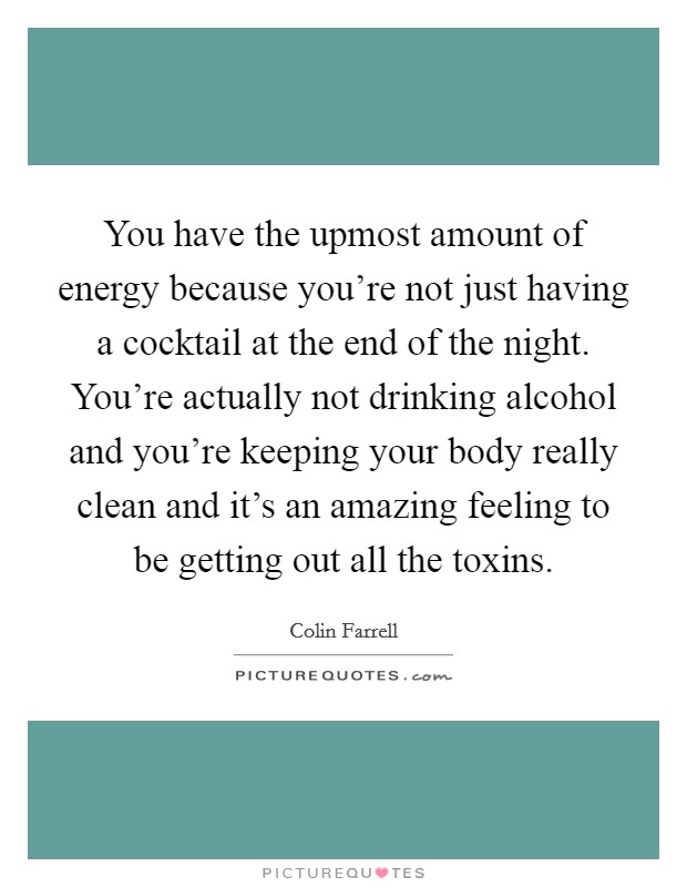 You have the upmost amount of energy because you're not just having a cocktail at the end of the night. You're actually not drinking alcohol and you're keeping your body really clean and it's an amazing feeling to be getting out all the toxins. Picture Quote #1
