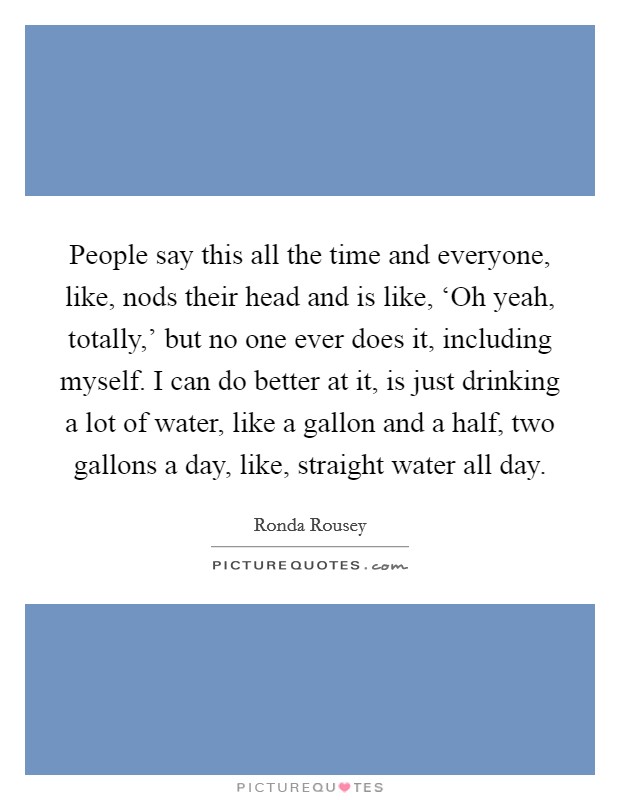 People say this all the time and everyone, like, nods their head and is like, ‘Oh yeah, totally,' but no one ever does it, including myself. I can do better at it, is just drinking a lot of water, like a gallon and a half, two gallons a day, like, straight water all day. Picture Quote #1