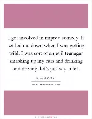 I got involved in improv comedy. It settled me down when I was getting wild. I was sort of an evil teenager smashing up my cars and drinking and driving, let’s just say, a lot Picture Quote #1