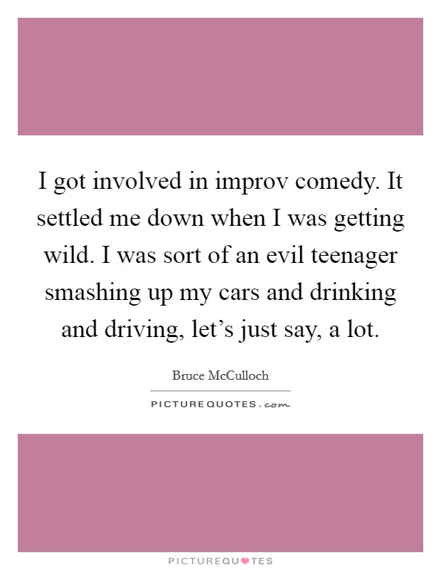 I got involved in improv comedy. It settled me down when I was getting wild. I was sort of an evil teenager smashing up my cars and drinking and driving, let's just say, a lot. Picture Quote #1
