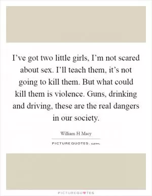I’ve got two little girls, I’m not scared about sex. I’ll teach them, it’s not going to kill them. But what could kill them is violence. Guns, drinking and driving, these are the real dangers in our society Picture Quote #1